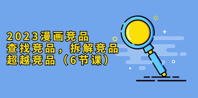 2023漫画竞品，查找竞品，拆解竞品，超越竞品（6节课）-知创网