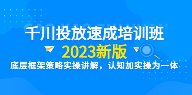 千川投放速成培训班【2023新版】底层框架策略实操讲解，认知加实操为一体-知创网