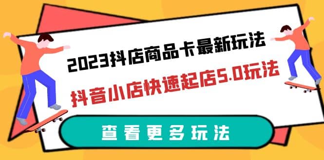 2023抖店商品卡最新玩法，抖音小店快速起店5.0玩法（11节课）-知创网