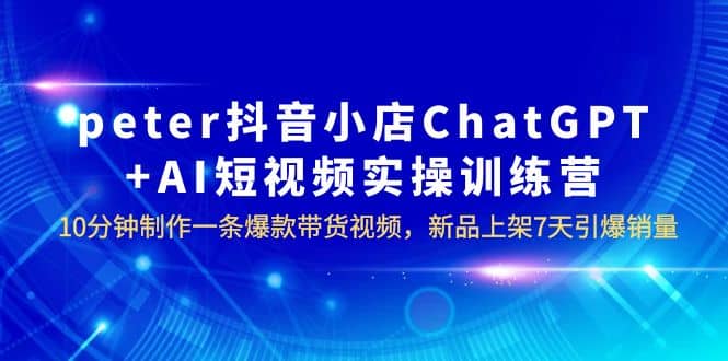 peter抖音小店ChatGPT+AI短视频实训 10分钟做一条爆款带货视频 7天引爆销量-知创网