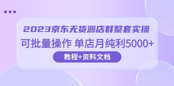 2023京东-无货源店群整套实操 可批量操作 单店月纯利5000 63节课 资料文档-知创网