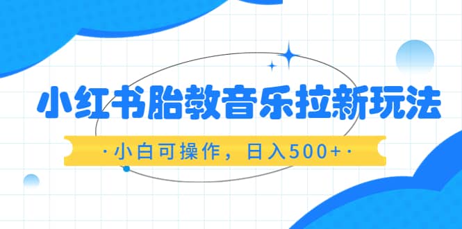 小红书胎教音乐拉新玩法，小白可操作，日入500+（资料已打包）-知创网