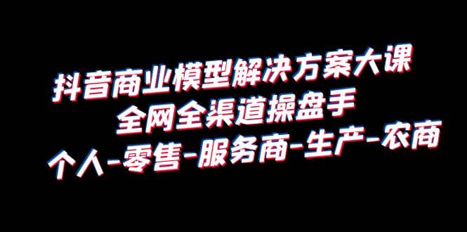 抖音商业 模型解决方案大课 全网全渠道操盘手 个人-零售-服务商-生产-农商-知创网
