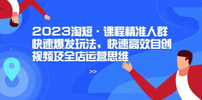 2023淘短·课程精准人群快速爆发玩法，快速高效自创视频及全店运营思维-知创网