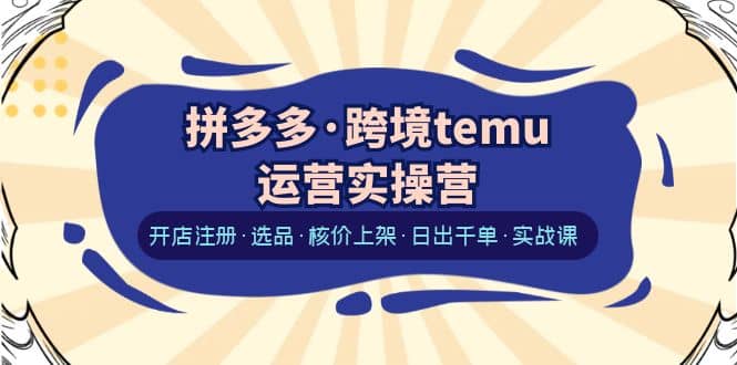 拼多多·跨境temu运营实操营：开店注册·选品·核价上架·日出千单·实战课-知创网