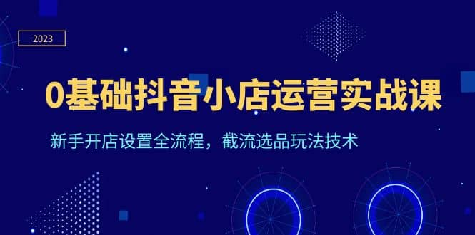 0基础抖音小店运营实战课，新手开店设置全流程，截流选品玩法技术-知创网