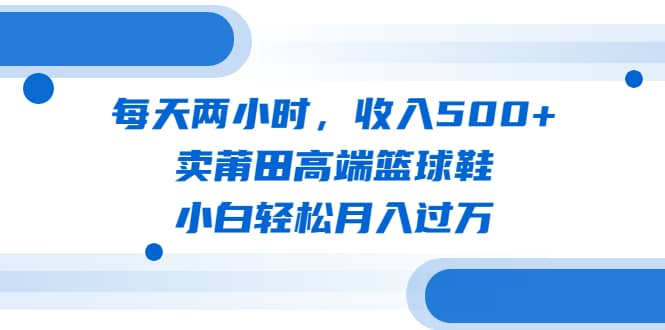 每天两小时，收入500+，卖莆田高端篮球鞋，小白轻松月入过万（教程+素材）-知创网