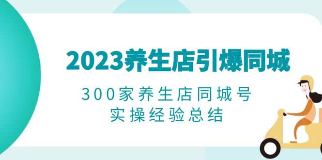 2023养生店·引爆同城，300家养生店同城号实操经验总结-知创网