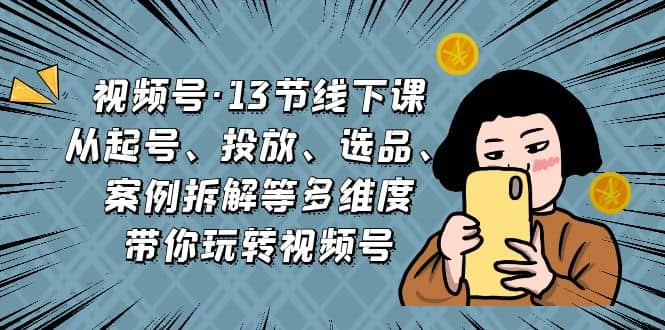 视频号·13节线下课，从起号、投放、选品、案例拆解等多维度带你玩转视频号-知创网