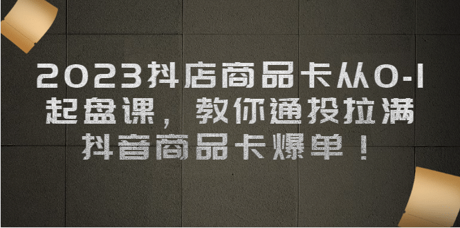 2023抖店商品卡从0-1 起盘课，教你通投拉满，抖音商品卡爆单-知创网