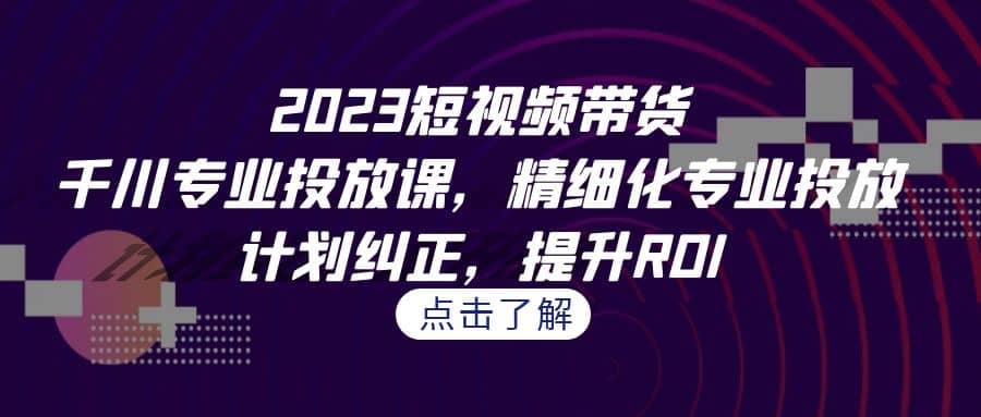 2023短视频带货-千川专业投放课，精细化专业投放，计划纠正，提升ROI-知创网