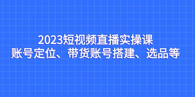 2023短视频直播实操课，账号定位、带货账号搭建、选品等-知创网