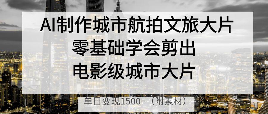 AI制作城市航拍文旅大片，零基础学会剪出电影级城市大片，单日变现1500+-知创网
