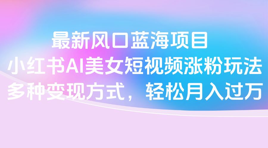 最新风口蓝海项目，小红书AI美女短视频涨粉玩法，多种变现方式轻松月入过万-知创网