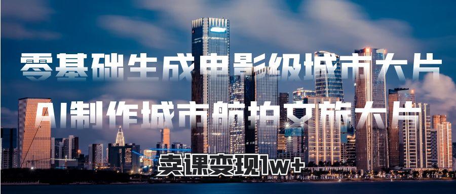 零基础生成电影级城市大片，AI制作城市航拍文旅大片，卖课变现1w+-知创网