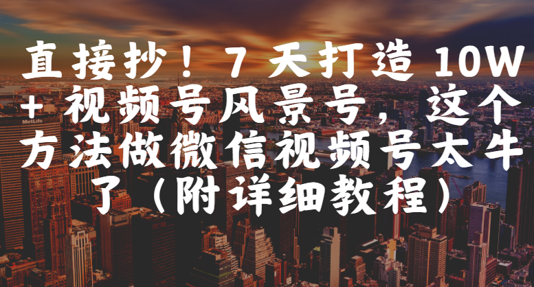 直接抄！7 天打造 10W + 视频号风景号，这个方法做微信视频号太牛了（附详细教程）-知创网