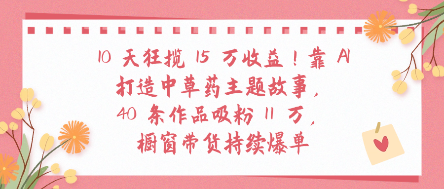 10天狂揽 15 万收益!靠 A打造中草药主题故事40 条作品吸粉11万橱窗带货持续爆单-知创网