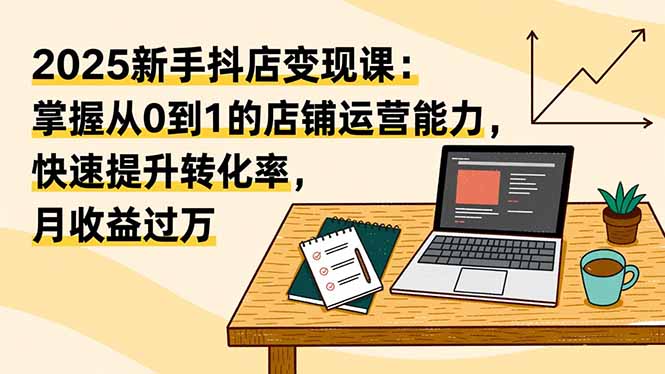（16606期）2025新手抖店变现课：掌握从0到1的店铺运营能力，快速提升转化率,月收过万-知创网