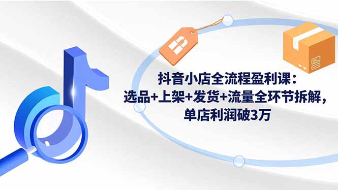 （16593期）抖音小店全流程盈利课：选品+上架+发货+流量全环节拆解，单店利润破3万-知创网