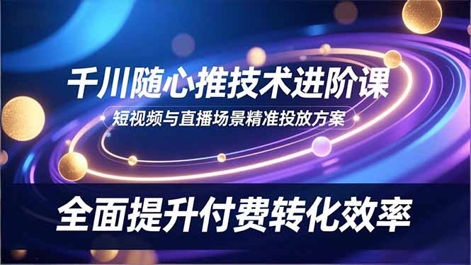 （16688期）千川随心推技术进阶课，短视频与直播场景精准投放方案，全面提升付费转化效率-知创网