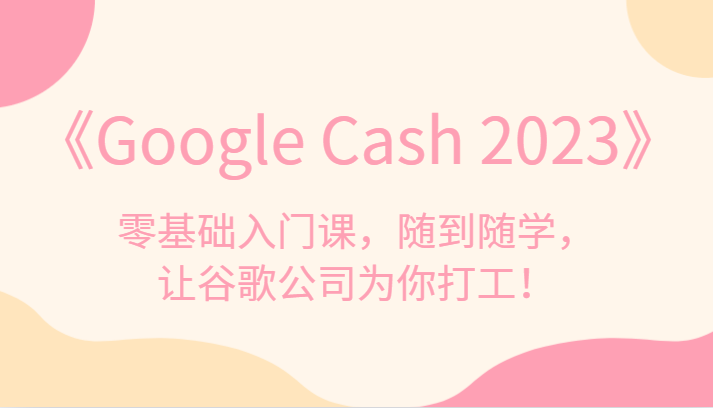 《Google Cash 2023》零基础入门课，随到随学，让谷歌公司为你打工！-知创网