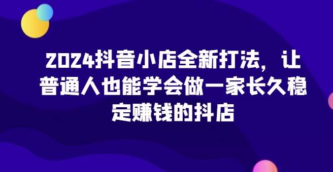 2024抖音小店全新打法，让普通人也能学会做一家长久稳定赚钱的抖店-知创网