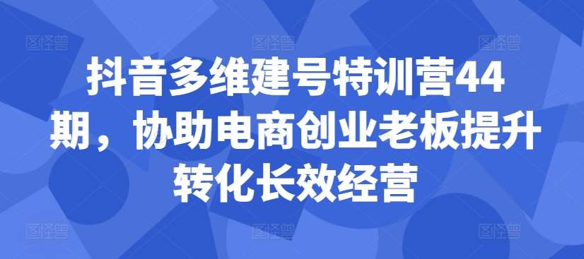 抖音多维建号特训营44期，协助电商创业老板提升转化长效经营-知创网