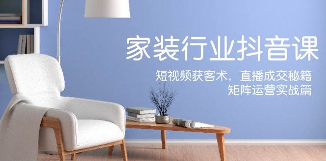 家装抖音课：短视频获客术，直播成交秘籍，矩阵运营实战篇-知创网