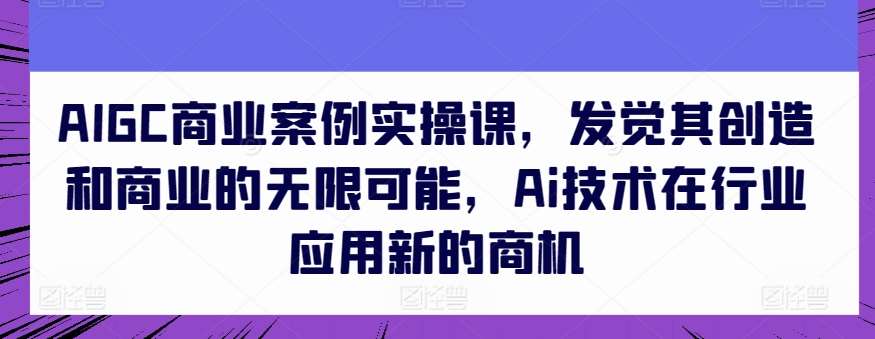 AIGC商业案例实操课，发觉其创造和商业的无限可能，Ai技术在行业应用新的商机-知创网
