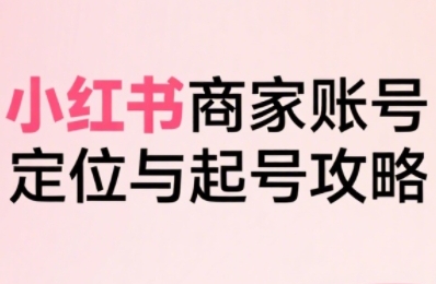 小红书电商全链路实战从定位到爆单，系统拆解小红书商家起号全流程-知创网