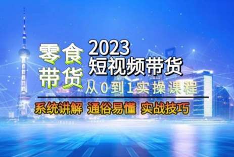 2023短视频带货-零食赛道，从0-1实操课程，系统讲解实战技巧-知创网