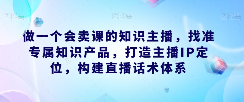 做一个会卖课的知识主播，找准专属知识产品，打造主播IP定位，构建直播话术体系-知创网