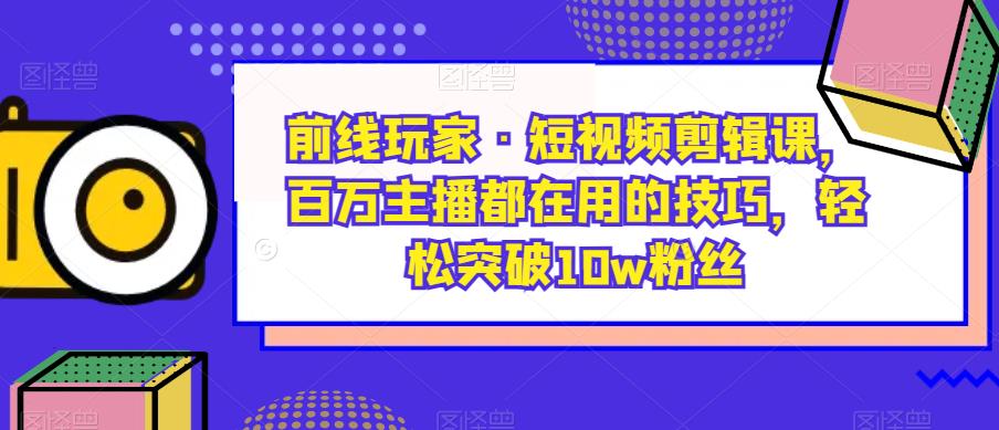 前线玩家·短视频剪辑课，百万主播都在用的技巧，轻松突破10w粉丝-知创网