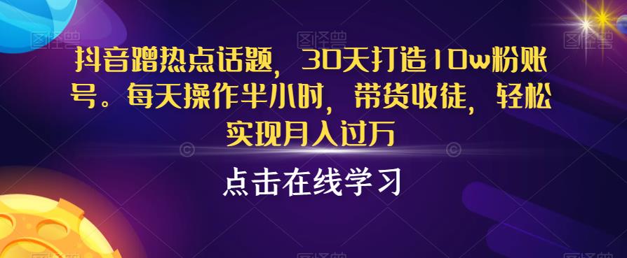 抖音蹭热点话题，30天打造10w粉账号，每天操作半小时，带货收徒，轻松实现月入过万【揭秘】-知创网