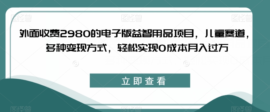 外面收费2980的电子版益智用品项目,儿童赛道,多种变现方式,轻松实现0成本月入过万【揭秘】-知创网