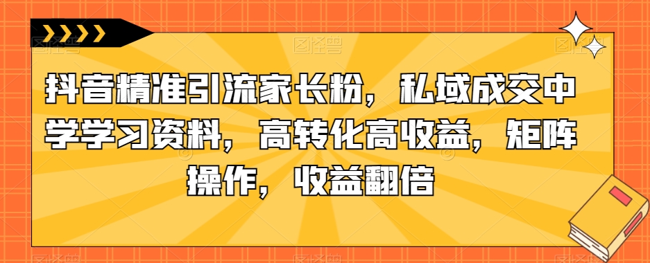 抖音精准引流家长粉，私域成交中学学习资料，高转化高收益，矩阵操作，收益翻倍【揭秘】-知创网