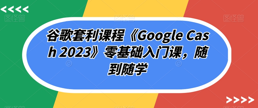 谷歌套利课程《Google Cash 2023》零基础入门课，随到随学-知创网
