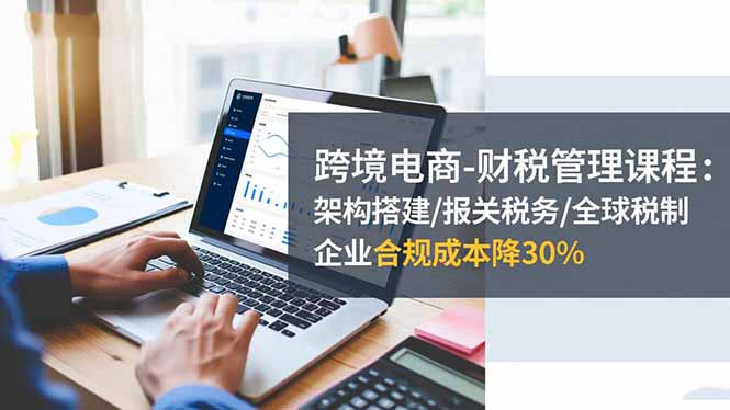 （16509期）跨境电商-财税管理课程：架构搭建/报关税务/全球税制，企业合规成本降30%-知创网