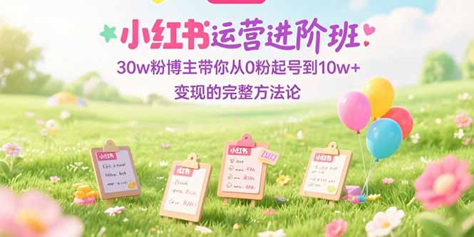 （15318期）小红书运营进阶班：30w粉博主带你从0粉起号到10w+变现的完整方法论-知创网