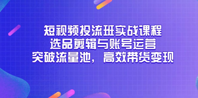 （14868期）短视频投流班实战课程，选品剪辑与账号运营，突破流量池，高效带货变现-知创网