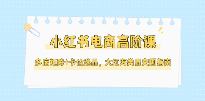 (14940期)小红书电商高阶课,多店矩阵+卡位选品,大红海类目突围指南(更新5月)-知创网