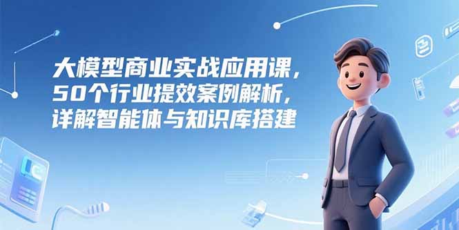 （15274期）大模型商业实战应用课，50个行业提效案例解析，详解智能体与知识库搭建-知创网