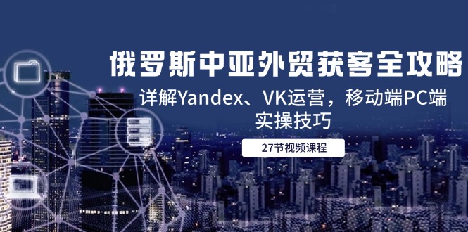 （14959期）俄罗斯中亚外贸获客全攻略，详解Yandex、VK运营，移动端PC端实操技巧-知创网