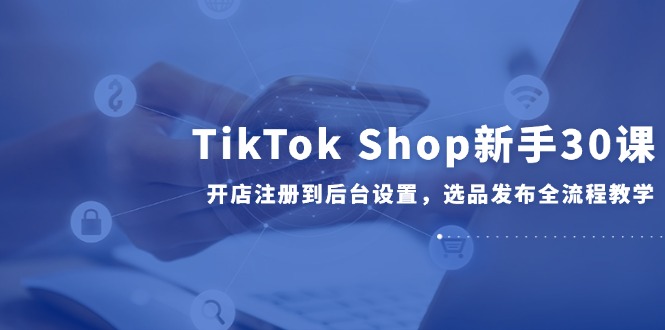 （14960期）TikTok Shop新手30课，开店注册到后台设置，选品发布全流程教学-知创网