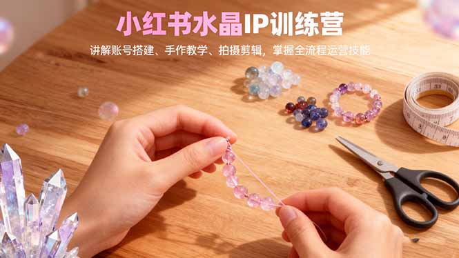 （16475期）小红书水晶IP训练营，讲解账号搭建、手作教学、拍摄剪辑，全流程运营技能-知创网