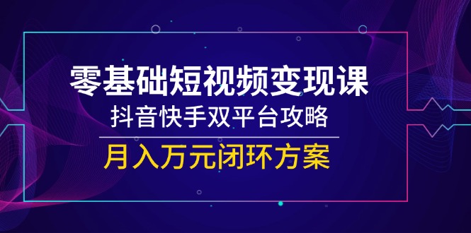 (14988期)零基础短视频变现课,抖音快手双平台攻略,月入万元闭环方案-知创网
