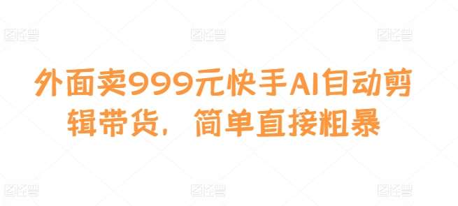 外面卖999元快手AI自动剪辑带货，简单直接粗暴-知创网