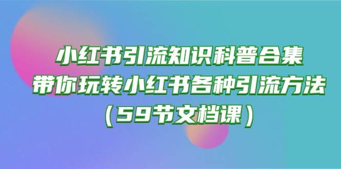 （10223期）小红书引流知识科普合集，带你玩转小红书各种引流方法（59节文档课）-知创网