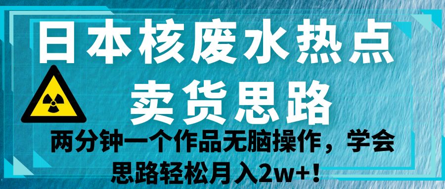 日本核废水热点卖货思路，两分钟一个作品无脑操作，学会思路轻松月入2w+！-知创网