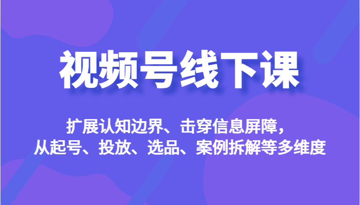 视频号线下课,扩展认知边界、击穿信息屏障,从起号、投放、选品、案例拆解等多维度-知创网